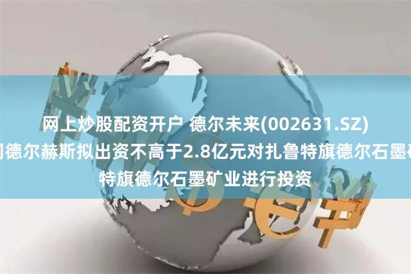 网上炒股配资开户 德尔未来(002631.SZ)：全资子公司德尔赫斯拟出资不高于2.8亿元对扎鲁特旗德尔石墨矿业进行投资