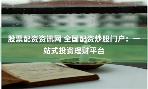 股票配资资讯网 全国配资炒股门户：一站式投资理财平台