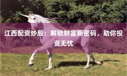 江西配资炒股：解锁财富新密码，助你投资无忧