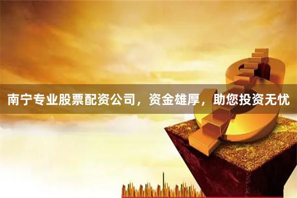 南宁专业股票配资公司，资金雄厚，助您投资无忧