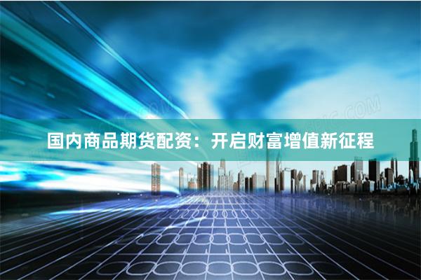 国内商品期货配资：开启财富增值新征程