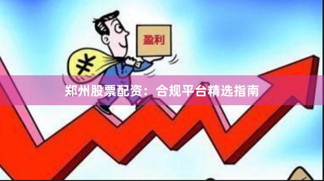郑州股票配资：合规平台精选指南