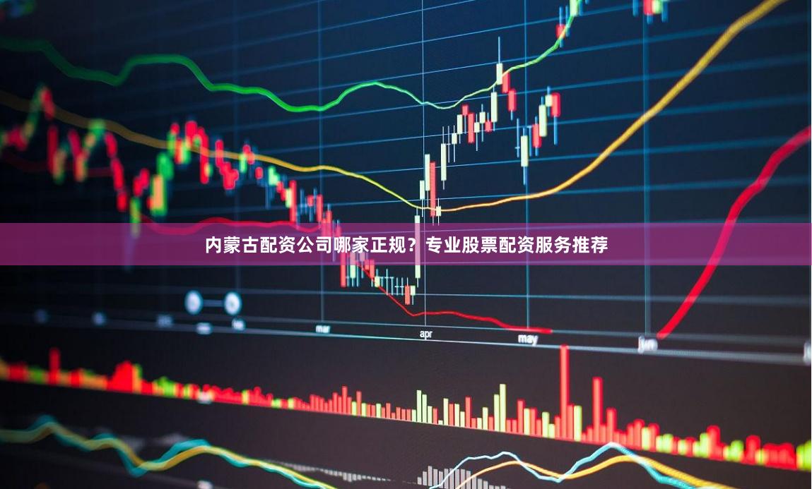 内蒙古配资公司哪家正规？专业股票配资服务推荐