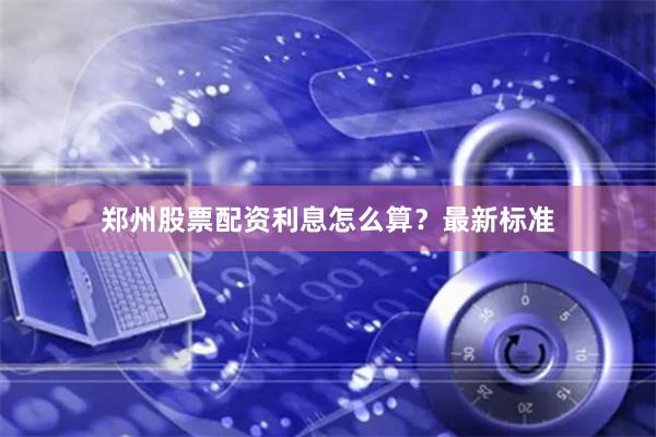 郑州股票配资利息怎么算？最新标准